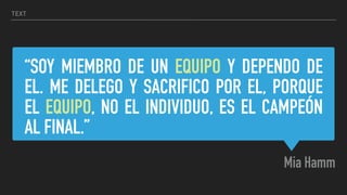 “SOY MIEMBRO DE UN EQUIPO Y DEPENDO DE
EL. ME DELEGO Y SACRIFICO POR EL, PORQUE
EL EQUIPO, NO EL INDIVIDUO, ES EL CAMPEÓN
AL FINAL.”
Mia Hamm
TEXT
 