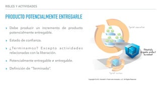 PRODUCTO POTENCIALMENTE ENTREGARLE
▸ Debe producir un incremento de producto
potencialmente entregable.
▸ Estado de conﬁanza.
▸ ¿ Te r m i n a m o s ? E x c e p t o a c t i v i d a d e s
relacionadas con la liberación.
▸ Potencialmente entregable ≠ entregable.
▸ Deﬁnición de “Terminado”.
ROLES Y ACTIVIDADES
 