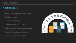 ROLES Y ACTIVIDADES
PLANNING POKER
▸ No hace parte del Marco de Trabajo.
▸ Multiples formas:
▸ Serie de Fibonacci.
▸ Potencias de 2: 0, 1, 2, 4, 8
▸ PO lee, el equipo comenta y pregunta.
▸ Todos al mismo tiempo estiman.
▸ En caso de extremos se discute.
 
