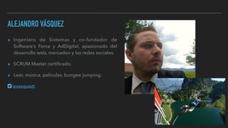 ALEJANDRO VÁSQUEZ
▸ Ingeniero de Sistemas y co-fundador de
Software’s Force y AdDigital, apasionado del
desarrollo web, mercadeo y las redes sociales.
▸ SCRUM Master certiﬁcado.
▸ Leer, música, películas, bungee jumping.
avasquezt
 