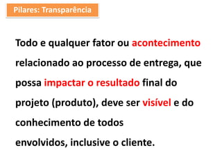Pilares: Transparência
Todo e qualquer fator ou acontecimento
relacionado ao processo de entrega, que
possa impactar o resultado final do
projeto (produto), deve ser visível e do
conhecimento de todos
envolvidos, inclusive o cliente.
 