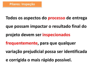 Todos os aspectos do processo de entrega
que possam impactar o resultado final do
projeto devem ser inspecionados
frequentemente, para que qualquer
variação prejudicial possa ser identificada
e corrigida o mais rápido possível.
Pilares: Inspeção
 