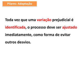 Toda vez que uma variação prejudicial é
identificada, o processo deve ser ajustado
imediatamente, como forma de evitar
outros desvios.
Pilares: Adaptação
 