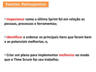 Eventos: Retrospectiva
• Inspecionar como a última Sprint foi em relação as
pessoas, processos e ferramentas;
• Identificar e ordenar os principais itens que foram bem
e as potenciais melhorias; e,
• Criar um plano para implementar melhorias no modo
que o Time Scrum faz seu trabalho;
 
