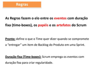 Regras
As Regras fazem o elo entre os eventos com duração
fixa (time-boxes), os papéis e os artefatos do Scrum
Pronto: define o que o Time quer dizer quando se compromete
a “entregar” um item de Backlog do Produto em uma Sprint.
Duração fixa (Time-boxes): Scrum emprega os eventos com
duração fixa para criar regularidade.
 
