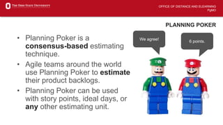OFFICE OF DISTANCE AND ELEARNING
PgMO
PLANNING POKER
• Planning Poker is a
consensus-based estimating
technique.
• Agile teams around the world
use Planning Poker to estimate
their product backlogs.
• Planning Poker can be used
with story points, ideal days, or
any other estimating unit.
5 Points.
8 Points!
Why?
It’s hard!
Explain!
7 points.
6 points.
Why?
It’s not hard.
6 points.
We agree!
 