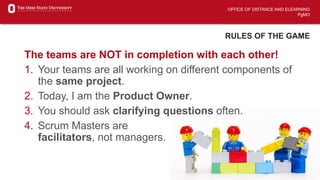 OFFICE OF DISTANCE AND ELEARNING
PgMO
RULES OF THE GAME
The teams are NOT in completion with each other!
1. Your teams are all working on different components of
the same project.
2. Today, I am the Product Owner.
3. You should ask clarifying questions often.
4. Scrum Masters are
facilitators, not managers.
 
