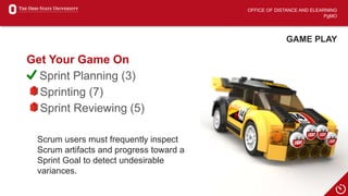 OFFICE OF DISTANCE AND ELEARNING
PgMO
GAME PLAY
Get Your Game On
Sprint Planning (3)
Sprinting (7)
Sprint Reviewing (5)
Scrum users must frequently inspect
Scrum artifacts and progress toward a
Sprint Goal to detect undesirable
variances.
 