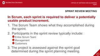 OFFICE OF DISTANCE AND ELEARNING
PgMO
SPRINT REVIEW MEETING
In Scrum, each sprint is required to deliver a potentially
usable product increment.
1. The Scrum Team shows what they accomplished during
the sprint.
2. Participants in the sprint review typically include:
Entire Scrum Team
Management
Customers
3. The project is assessed against the sprint goal
determined during the sprint planning meeting.
 