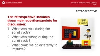 OFFICE OF DISTANCE AND ELEARNING
PgMO
RETROSPECTIVE
The retrospective includes
three main questions/points for
discussion:
1. What went well during the
sprint cycle?
2. What went wrong during the
sprint cycle?
3. What could we do differently to
improve?
 