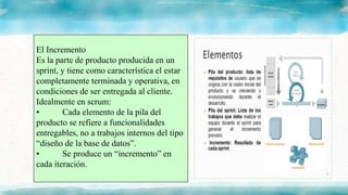 El Incremento
Es la parte de producto producida en un
sprint, y tiene como característica el estar
completamente terminada y operativa, en
condiciones de ser entregada al cliente.
Idealmente en scrum:
• Cada elemento de la pila del
producto se refiere a funcionalidades
entregables, no a trabajos internos del tipo
“diseño de la base de datos”.
• Se produce un “incremento” en
cada iteración.
 