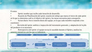 Eventos
• Sprint: nombre que recibe cada iteración de desarrollo.
• Reunión de Planificación del sprint: reunión de trabajo que marca el inicio de cada sprint
en la que se determina cuál es el objetivo del sprint y las tareas necesarias para conseguirlo.
• Scrum diario: breve reunión diaria del equipo, en la que cada miembro responde a tres
cuestiones:
• Revisión del sprint: análisis e inspección del incremento generado, y adaptación de la pila
del producto si es necesario.
• Retrospectiva del sprint: el equipo revisa lo sucedido durante el Sprint y analiza los
aspectos operativos con los que se trabajaron.
 
