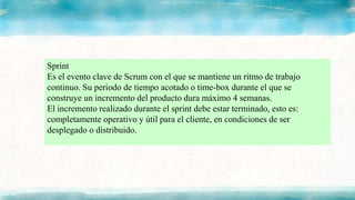 Sprint
Es el evento clave de Scrum con el que se mantiene un ritmo de trabajo
continuo. Su periodo de tiempo acotado o time-box durante el que se
construye un incremento del producto dura máximo 4 semanas.
El incremento realizado durante el sprint debe estar terminado, esto es:
completamente operativo y útil para el cliente, en condiciones de ser
desplegado o distribuido.
 