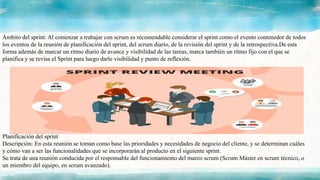 Ámbito del sprint: Al comenzar a trabajar con scrum es recomendable considerar el sprint como el evento contenedor de todos
los eventos de la reunión de planificación del sprint, del scrum diario, de la revisión del sprint y de la retrospectiva.De esta
forma además de marcar un ritmo diario de avance y visibilidad de las tareas, marca también un ritmo fijo con el que se
planifica y se revisa el Sprint para luego darle visibilidad y punto de reflexión.
Planificación del sprint
Descripción: En esta reunión se toman como base las prioridades y necesidades de negocio del cliente, y se determinan cuáles
y cómo van a ser las funcionalidades que se incorporarán al producto en el siguiente sprint.
Se trata de una reunión conducida por el responsable del funcionamiento del marco scrum (Scrum Máster en scrum técnico, o
un miembro del equipo, en scrum avanzado).
 