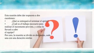 Esta reunión debe dar respuesta a dos
cuestiones:
• ¿Qué se entregará al terminar el sprint?
• ¿Cuál es el trabajo necesario para
realizar el incremento previsto, y cómo lo
llevará a cabo
el equipo?
Por esto, la reunión se divide en dos partes, cada
una con una duración similar.
 