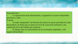 Precondiciones
• La organización tiene determinados y asignados los recursos disponibles
para llevar a cabo
el sprint.
• Ya están “preparadas” las historias de usuario de mayor prioridad de la pila
del producto, de forma que ya tienen un nivel de concreción suficiente y una
estimación previa del trabajo que requieren.
• El equipo tiene un conocimiento de las tecnologías empleadas, y del
negocio del producto
 