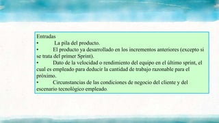Entradas
• La pila del producto.
• El producto ya desarrollado en los incrementos anteriores (excepto si
se trata del primer Sprint).
• Dato de la velocidad o rendimiento del equipo en el último sprint, el
cual es empleado para deducir la cantidad de trabajo razonable para el
próximo.
• Circunstancias de las condiciones de negocio del cliente y del
escenario tecnológico empleado.
 