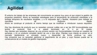 Agilidad
El entorno de trabajo de las empresas del conocimiento se parece muy poco al que originó la gestión de
proyectos predictiva. Ahora se necesitan estrategias para el lanzamiento de productos orientadas a la
entrega temprana de resultados tangibles, y a la respuesta ágil y flexible, necesaria para trabajar en
mercados de evolución rápida.
Ahora se construye el producto al mismo tiempo que se modifican e introducen nuevos requisitos.
Hoy hay directores de producto que no necesitan conocer cuáles van a ser las 200 funcionalidades que
tendrá el producto final, ni si estará terminado en 12 o en 16 meses.
Hay clientes que necesitan disponer de una primera versión con funcionalidades mínimas en cuestión de
semanas, y no un producto completo dentro de uno o dos años. Clientes cuyo interés es poner en el
mercado rápidamente un concepto nuevo, y desarrollar de forma continua su valor.
Hay proyectos que no necesitan gestionar el seguimiento de un plan, y cuyo fracaso puede ser la
consecuencia de un modelo de gestión inapropiado.
 