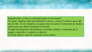 Segunda parte: ¿Cómo se conseguirá hacer el incremento?
El equipo: desglosa cada funcionalidad en tareas, y estima el esfuerzo para cada
una de ellas. En este desglose, el equipo tiene en cuenta los elementos de diseño y
arquitectura que deberá incorporar el sistema.
El papel del propietario del producto: es atender a dudas y comprobar que el
equipo comprende y comparte su objetivo.
El Scrum Máster: actúa de moderador de la reunión.
 