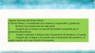 Algunas funciones del Scrum Máster
El Scrum Máster, o el moderador de la reunión es responsable y garante de:
1. Realizar esta reunión antes de cada sprint.
2. Asegurar que se cuenta con una pila del producto preparada por el
propietario del producto.
3. Ayudar a mantener el diálogo entre el propietario del producto y el equipo.
4. Asegurar que se llegue a un acuerdo entre el propietario del producto y el
equipo respecto de lo que incluirá el incremento.
 