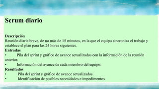 Scrum diario
Descripción
Reunión diaria breve, de no más de 15 minutos, en la que el equipo sincroniza el trabajo y
establece el plan para las 24 horas siguientes.
Entradas
• Pila del sprint y gráfico de avance actualizados con la información de la reunión
anterior.
• Información del avance de cada miembro del equipo.
Resultados
• Pila del sprint y gráfico de avance actualizados.
• Identificación de posibles necesidades e impedimentos.
 