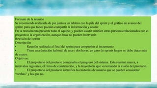 Formato de la reunión
Se recomienda realizarla de pie junto a un tablero con la pila del sprint y el gráfico de avance del
sprint, para que todos puedan compartir la información y anotar.
En la reunión está presente todo el equipo, y pueden asistir también otras personas relacionadas con el
proyecto o la organización, aunque éstas no pueden intervenir.
Revisión del sprint
Descripción
• Reunión realizada al final del sprint para comprobar el incremento.
• Tiene una duración habitual de una o dos horas, en caso de sprints largos no debe durar más
de cuatro.
Objetivos:
• El propietario del producto comprueba el progreso del sistema. Esta reunión marca, a
intervalos regulares, el ritmo de construcción, y la trayectoria que va tomando la visión del producto.
• El propietario del producto identifica las historias de usuario que se pueden considerar
“hechas” y las que no.
 