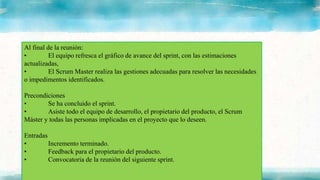 Al final de la reunión:
• El equipo refresca el gráfico de avance del sprint, con las estimaciones
actualizadas,
• El Scrum Master realiza las gestiones adecuadas para resolver las necesidades
o impedimentos identificados.
Precondiciones
• Se ha concluido el sprint.
• Asiste todo el equipo de desarrollo, el propietario del producto, el Scrum
Máster y todas las personas implicadas en el proyecto que lo deseen.
Entradas
• Incremento terminado.
• Feedback para el propietario del producto.
• Convocatoria de la reunión del siguiente sprint.
 