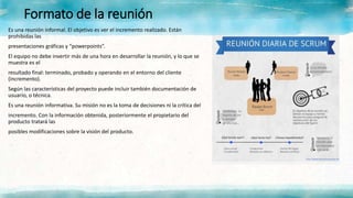 Formato de la reunión
Es una reunión informal. El objetivo es ver el incremento realizado. Están
prohibidas las
presentaciones gráficas y “powerpoints”.
El equipo no debe invertir más de una hora en desarrollar la reunión, y lo que se
muestra es el
resultado final: terminado, probado y operando en el entorno del cliente
(incremento).
Según las características del proyecto puede incluir también documentación de
usuario, o técnica.
Es una reunión informativa. Su misión no es la toma de decisiones ni la crítica del
incremento. Con la información obtenida, posteriormente el propietario del
producto tratará las
posibles modificaciones sobre la visión del producto.
 