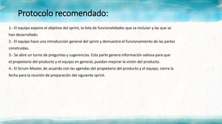 Protocolo recomendado:
1.- El equipo expone el objetivo del sprint, la lista de funcionalidades que se incluían y las que se
han desarrollado.
2.- El equipo hace una introducción general del sprint y demuestra el funcionamiento de las partes
construidas.
3.- Se abre un turno de preguntas y sugerencias. Esta parte genera información valiosa para que
el propietario del producto y el equipo en general, puedan mejorar la visión del producto.
4.- El Scrum Master, de acuerdo con las agendas del propietario del producto y el equipo, cierra la
fecha para la reunión de preparación del siguiente sprint.
 