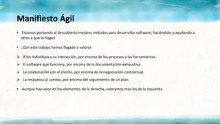 Manifiesto Ágil
• Estamos poniendo al descubierto mejores métodos para desarrollar software, haciéndolo y ayudando a
otros a que lo hagan
• . Con este trabajo hemos llegado a valorar:
 A los individuos y su interacción, por encima de los procesos y las herramientas.
 El software que funciona, por encima de la documentación exhaustiva.
 La colaboración con el cliente, por encima de la negociación contractual.
 La respuesta al cambio, por encima del seguimiento de un plan.
• Aunque hay valor en los elementos de la derecha, valoramos más los de la izquierda.
 