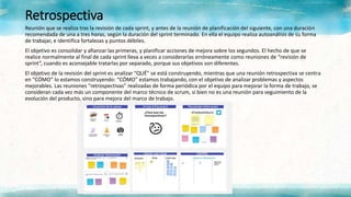 Retrospectiva
Reunión que se realiza tras la revisión de cada sprint, y antes de la reunión de planificación del siguiente, con una duración
recomendada de una a tres horas, según la duración del sprint terminado. En ella el equipo realiza autoanálisis de su forma
de trabajar, e identifica fortalezas y puntos débiles.
El objetivo es consolidar y afianzar las primeras, y planificar acciones de mejora sobre los segundos. El hecho de que se
realice normalmente al final de cada sprint lleva a veces a considerarlas erróneamente como reuniones de “revisión de
sprint”, cuando es aconsejable tratarlas por separado, porque sus objetivos son diferentes.
El objetivo de la revisión del sprint es analizar “QUÉ” se está construyendo, mientras que una reunión retrospectiva se centra
en “CÓMO” lo estamos construyendo: “CÓMO” estamos trabajando, con el objetivo de analizar problemas y aspectos
mejorables. Las reuniones "retrospectivas" realizadas de forma periódica por el equipo para mejorar la forma de trabajo, se
consideran cada vez más un componente del marco técnico de scrum, si bien no es una reunión para seguimiento de la
evolución del producto, sino para mejora del marco de trabajo.
 