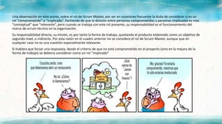 Una observación en este punto, sobre el rol de Scrum Master, por ser en ocasiones frecuente la duda de considerar si es un
rol “comprometido” o “implicado”. Partiendo de que la división entre personas comprometidas y personas implicadas es más
“conceptual” que “relevante”, pero cuando se trabaja con este rol presente, su responsabilidad es el funcionamiento del
marco de scrum técnico en la organización.
Su responsabilidad directa, su misión, es por tanto la forma de trabajo, quedando el producto elaborado como un objetivo de
segundo nivel, o indirecto. Por esta razón en el cuadro anterior no se considera el rol de Scrum Master, aunque que en
cualquier caso no es una cuestión especialmente relevante.
Si hubiera que forzar una respuesta, desde el criterio de que no está comprometido en el proyecto (sino en la mejora de la
forma de trabajo) se debería considerar como un rol "implicado"
 