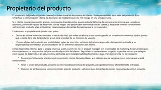 Propietario del producto
El propietario del producto (product owner) es quien toma las decisiones del cliente. Su responsabilidad es el valor del producto. Para
simplificar la comunicación y toma de decisiones es necesario que este rol recaiga en una única persona.
Si el cliente es una organización grande, o con varios departamentos, puede adoptar la forma de comunicación interna que consideren
oportuna, pero en el equipo de desarrollo sólo se integra una persona en representación del cliente, y ésta debe tener el conocimiento
suficiente del producto y las atribuciones necesarias para tomar las decisiones que le corresponden.
En resumen, el propietario de producto es quien:
• Decide en última instancia cómo será el resultado final, y el orden en el que se van construyendo los sucesivos incrementos: qué se pone y
qué se quita de la pila del producto, y cuál es la prioridad de las historias de usuario.
• Conoce el plan del producto, sus posibilidades y plan de inversión, así como del retorno esperado a la inversión realizada, y se
responsabiliza sobre fechas y funcionalidades de las diferentes versiones del mismo.
En los desarrollos internos para la propia empresa, suele asumir este rol el product manager o el responsable de marketing. En desarrollos para
clientes externos, el responsable del proceso de adquisición del cliente. Según las circunstancias del proyecto es posible incluso que delegue
en el equipo de desarrollo, o en alguien de su confianza, pero la responsabilidad siempre es suya. Para ejercer este rol es necesario:
* Conocer perfectamente el entorno de negocio del cliente, las necesidades y el objetivo que se persigue con el sistema que se está
construyendo.
* Tener la visión del producto, así como las necesidades concretas del proyecto, para poder priorizar eficientemente el trabajo.
* Disponer de atribuciones y conocimiento del plan del producto suficiente para tomar las decisiones necesarias durante el proyecto.
 