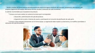 * Recibir y analizar de forma continua retroinformación del entorno de negocio (evolución del mercado, competencia, alternativas) y del
proyecto (sugerencias del equipo, alternativas técnicas, pruebas y evaluación de cada incremento)
Es además recomendable que el propietario de producto:
* Conozca scrum para realizar con solvencia las tareas que le corresponden:
o Desarrollo y administración de la pila del producto.
o Exposición de la visión e historias de usuario, y participación en la reunión de planificación de cada sprint.
* Conozca y haya trabajado previamente con el mismo equipo. La organización debe respetar sus decisiones y no modificar prioridades ni
elementos de la pila del producto.
 