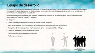 Equipo de desarrollo
Lo forman el grupo de profesionales que realizan el incremento de cada sprint. Se recomienda que un equipo scrum tenga no
menos de 3 ni más de 9 personas. En el cómputo del número de miembros del equipo de desarrollo no se consideran ni el
Scrum Master ni el propietario del producto.
Las principales responsabilidades, más allá de la autoorganización y uso de tecnologías ágiles, son las que se marcan la
diferencia entre “grupo de trabajo” y “equipo”.
En el equipo:
• Todos conocen y comprenden la visión del propietario del producto.
• Aportan y colaboran con el propietario del producto en el desarrollo de la pila del producto.
• Comparten de forma conjunta el objetivo de cada sprint y la responsabilidad del logro.
• Todos los miembros participan en las decisiones.
• Se respetan las opiniones y aportes de todos.
• Todos conocen scrum.
 