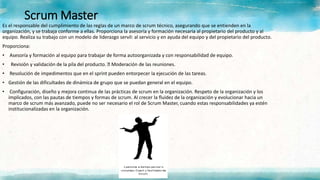 Scrum Master
Es el responsable del cumplimiento de las reglas de un marco de scrum técnico, asegurando que se entienden en la
organización, y se trabaja conforme a ellas. Proporciona la asesoría y formación necesaria al propietario del producto y al
equipo. Realiza su trabajo con un modelo de liderazgo servil: al servicio y en ayuda del equipo y del propietario del producto.
Proporciona:
• Asesoría y formación al equipo para trabajar de forma autoorganizada y con responsabilidad de equipo.
• Revisión y validación de la pila del producto. Moderación de las reuniones.
• Resolución de impedimentos que en el sprint pueden entorpecer la ejecución de las tareas.
• Gestión de las dificultades de dinámica de grupo que se puedan general en el equipo.
• Configuración, diseño y mejora continua de las prácticas de scrum en la organización. Respeto de la organización y los
implicados, con las pautas de tiempos y formas de scrum. Al crecer la fluidez de la organización y evolucionar hacia un
marco de scrum más avanzado, puede no ser necesario el rol de Scrum Master, cuando estas responsabilidades ya estén
institucionalizadas en la organización.
 