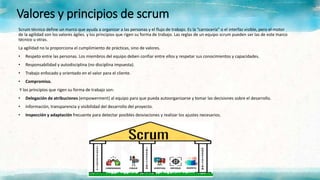 Valores y principios de scrum
Scrum técnico define un marco que ayuda a organizar a las personas y el flujo de trabajo. Es la “carrocería” o el interfaz visible, pero el motor
de la agilidad son los valores ágiles. y los principios que rigen su forma de trabajo. Las reglas de un equipo scrum pueden ser las de este marco
técnico u otras.
La agilidad no la proporciona el cumplimiento de prácticas, sino de valores.
• Respeto entre las personas. Los miembros del equipo deben confiar entre ellos y respetar sus conocimientos y capacidades.
• Responsabilidad y autodisciplina (no disciplina impuesta).
• Trabajo enfocado y orientado en el valor para el cliente.
• Compromiso.
Y los principios que rigen su forma de trabajo son:
• Delegación de atribuciones (empowerment) al equipo para que pueda autoorganizarse y tomar las decisiones sobre el desarrollo.
• Información, transparencia y visibilidad del desarrollo del proyecto.
• Inspección y adaptación frecuente para detectar posibles desviaciones y realizar los ajustes necesarios.
 