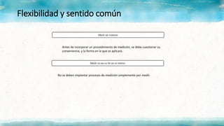 Flexibilidad y sentido común
Antes de incorporar un procedimiento de medición, se debe cuestionar su
conveniencia, y la forma en la que se aplicará.
No se deben implantar procesos de medición simplemente por medir.
 