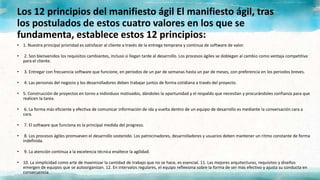 Los 12 principios del manifiesto ágil El manifiesto ágil, tras
los postulados de estos cuatro valores en los que se
fundamenta, establece estos 12 principios:
• 1. Nuestra principal prioridad es satisfacer al cliente a través de la entrega temprana y continua de software de valor.
• 2. Son bienvenidos los requisitos cambiantes, incluso si llegan tarde al desarrollo. Los procesos ágiles se doblegan al cambio como ventaja competitiva
para el cliente.
• 3. Entregar con frecuencia software que funcione, en periodos de un par de semanas hasta un par de meses, con preferencia en los periodos breves.
• 4. Las personas del negocio y los desarrolladores deben trabajar juntos de forma cotidiana a través del proyecto.
• 5. Construcción de proyectos en torno a individuos motivados, dándoles la oportunidad y el respaldo que necesitan y procurándoles confianza para que
realicen la tarea.
• 6. La forma más eficiente y efectiva de comunicar información de ida y vuelta dentro de un equipo de desarrollo es mediante la conversación cara a
cara.
• 7. El software que funciona es la principal medida del progreso.
• 8. Los procesos ágiles promueven el desarrollo sostenido. Los patrocinadores, desarrolladores y usuarios deben mantener un ritmo constante de forma
indefinida.
• 9. La atención continua a la excelencia técnica enaltece la agilidad.
• 10. La simplicidad como arte de maximizar la cantidad de trabajo que no se hace, es esencial. 11. Las mejores arquitecturas, requisitos y diseños
emergen de equipos que se autoorganizan. 12. En intervalos regulares, el equipo reflexiona sobre la forma de ser más efectivo y ajusta su conducta en
consecuencia.
 