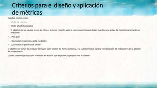Criterios para el diseño y aplicación
de métricas
Cuantas menos, mejor
• Medir es costoso.
• Medir añade burocracia.
• El objetivo de un equipo scrum es ofrecer la mejor relación valor / coste. Aspectos que deben cuestionarse antes de monitorizar y medir un
indicador:
• ¿Por qué?
• ¿Qué valor proporciona esta medición?
• ¿Qué valor se pierde si se omite?
El objetivo de scrum es producir el mayor valor posible de forma continua, y la cuestión clave para la incorporación de indicadores en la gestión
de proyectos es:
¿Cómo contribuye el uso del indicador en el valor que el proyecto proporciona al cliente?
 