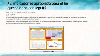 ¿El indicador es apropiado para el fin
que se debe conseguir?
Medir no es, o no debería ser, un fin en sí mismo.
¿Cuál es el fin?
¿Cumplir agendas, mejorar la eficiencia del equipo, las previsiones…? Sea crítico. Si después de analizarlo no le convence, si prefiere no
incorporar un indicador, o cambiarlo: usted es el gestor.
Determinar qué medir es la parte más difícil. En el mejor de los casos, las decisiones erróneas sólo supondrán un coste de gestión evitable;
pero también pueden empeorar lo que se intenta mejorar.
 