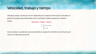 Velocidad, trabajo y tiempo
Velocidad, trabajo y tiempo son las tres magnitudes que componen la fórmula de la velocidad, en
gestión de proyectos ágil, definiéndola como la cantidad de trabajo realizada por unidad de
tiempo.
Así por ejemplo, se puede decir que la velocidad de un equipo de 4 miembros es de 20 puntos por
semana o de 80 puntos por sprint.
 
