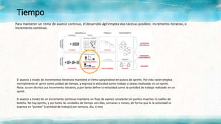 Tiempo
Para mantener un ritmo de avance continuo, el desarrollo ágil emplea dos tácticas posibles: incremento iterativo, o
incremento continuo.
El avance a través de incrementos iterativos mantiene el ritmo apoyándose en pulsos de sprints. Por esta razón emplea
normalmente el sprint como unidad de tiempo, y expresa la velocidad como trabajo o tareas realizadas en un sprint.
Nota: scrum técnico usa incremento iterativo, y por tanto define la velocidad como la cantidad de trabajo realizado en un
sprint.
El avance a través de un incremento continuo mantiene un flujo de avance constante sin puntos muertos ni cuellos de
botella. No hay sprints, y por tanto las unidades de tiempo son días, semanas o meses, de forma que la la velocidad se
expresa en “puntos” (cantidad de trabajo) por semana, día, o mes
 