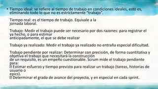 • Tiempo ideal: se refiere al tiempo de trabajo en condiciones ideales, esto es,
eliminando todo lo que no es estrictamente “trabajo”.
Tiempo real: es el tiempo de trabajo. Equivale a la
jornada laboral.
Trabajo: Medir el trabajo puede ser necesario por dos razones: para registrar el
ya hecho, o para estimar
anticipadamente, el que se debe realizar
Trabajo ya realizado: Medir el trabajo ya realizado no entraña especial dificultad.
Trabajo pendiente por realizar: Determinar con precisión, de forma cuantitativa y
objetiva el trabajo que necesitará la construcción
de un requisito, es un empeño cuestionable. Scrum mide el trabajo pendiente
para:
Estimar esfuerzo y tiempo previsto para realizar un trabajo (tareas, historias de
usuario o
epics).
Determinar el grado de avance del proyecto, y en especial en cada sprint.
 