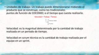 • Unidades de trabajo: Un trabajo puede dimensionarse midiendo el
producto que se construye, como los tradicionales
puntos de función de COCOMO; o el tiempo que cuesta realizarlo.
Velocidad: es la magnitud determinada por la cantidad de trabajo
realizada en un periodo de tiempo.
Velocidad en scrum técnico es la cantidad de trabajo realizada por el
equipo en un sprint.
 