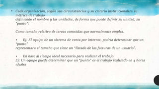 • Cada organización, según sus circunstancias y su criterio institucionaliza su
métrica de trabajo
definiendo el nombre y las unidades, de forma que puede definir su unidad, su
“punto”:
Como tamaño relativo de tareas conocidas que normalmente emplea.
• Ej: El equipo de un sistema de venta por internet, podría determinar que un
“punto”
representara el tamaño que tiene un “listado de las facturas de un usuario”.
• En base al tiempo ideal necesario para realizar el trabajo.
Ej: Un equipo puede determinar que un “punto” es el trabajo realizado en 4 horas
ideales
 