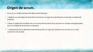 Origen de scrum.
• Scrum es un modelo de desarrollo ágil caracterizado por:
•  Adoptar una estrategia de desarrollo incremental, en lugar de la planificación y ejecución completa del
producto.
•  Basar la calidad del resultado más en el conocimiento tácito de las personas en equipos autoorganizados,
que en la calidad de los procesos empleados.
•  Solapamiento de las diferentes fases del desarrollo, en lugar de realizarlas una tras otra en un ciclo
secuencial o de cascada.
 