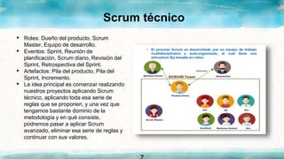 Scrum técnico
▸ Roles: Dueño del producto, Scrum
Master, Equipo de desarrollo.
▸ Eventos: Sprint, Reunión de
planificación, Scrum diario, Revisión del
Sprint, Retrospectiva del Sprint.
▸ Artefactos: Pila del producto, Pila del
Sprint, Incremento.
▸ La idea principal es comenzar realizando
nuestros proyectos aplicando Scrum
técnico, aplicando toda esa serie de
reglas que se proponen, y una vez que
tengamos bastante dominio de la
metodología y en qué consiste,
podremos pasar a aplicar Scrum
avanzado, eliminar esa serie de reglas y
continuar con sus valores.
 