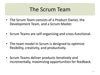 The Scrum Team
• The Scrum Team consists of a Product Owner, the
  Development Team, and a Scrum Master.

• Scrum Teams are self-organizing and cross-functional.

• The team model in Scrum is designed to optimize
  flexibility, creativity, and productivity.

• Scrum Teams deliver products iteratively and
  incrementally, maximizing opportunities for feedback.

                                                          23
 