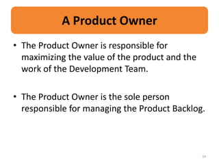 A Product Owner
• The Product Owner is responsible for
  maximizing the value of the product and the
  work of the Development Team.

• The Product Owner is the sole person
  responsible for managing the Product Backlog.



                                                24
 